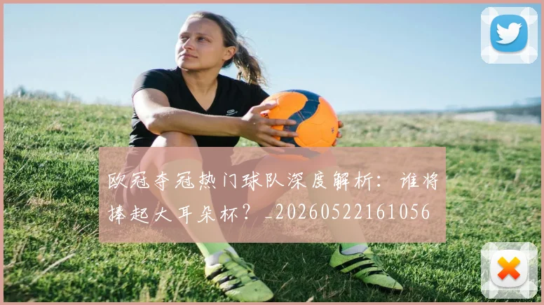 欧冠夺冠热门球队深度解析:谁将捧起大耳朵杯?_20260522161056