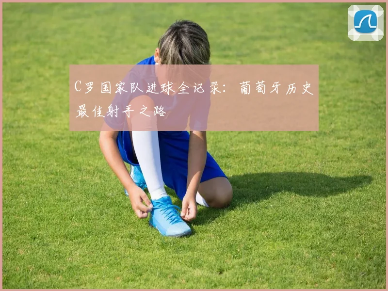 C罗国家队进球全记录:葡萄牙历史最佳射手之路