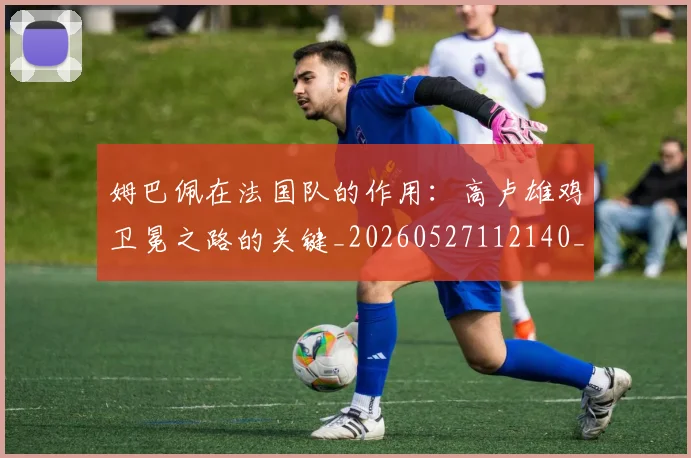 姆巴佩在法国队的作用:高卢雄鸡卫冕之路的关键_20260527112140_20260609170519